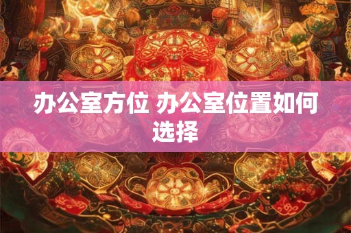 办公室方位 办公室位置如何选择 办公室方位 办公室位置如何选择