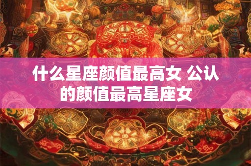 什么星座颜值最高女 公认的颜值最高星座女
