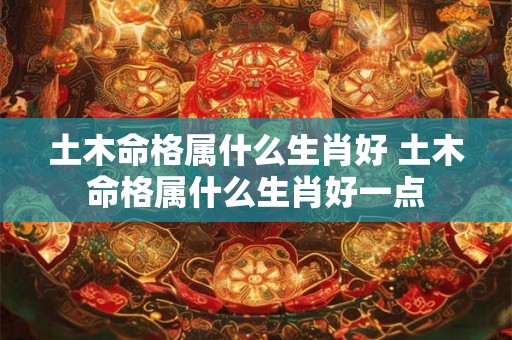 土木命格属什么生肖好 土木命格属什么生肖好一点 土木命格属什么生肖好 土木命格属什么生肖好一点