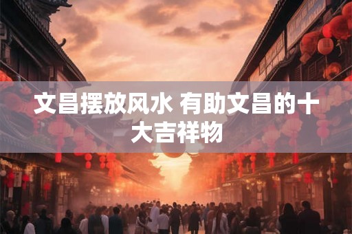 文昌摆放风水 有助文昌的十大吉祥物 文昌摆放风水 有助文昌的十大吉祥物