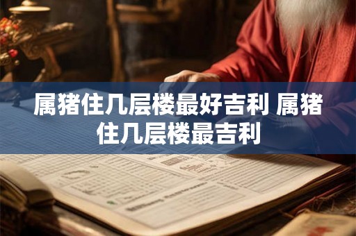 属猪住几层楼最好吉利 属猪住几层楼最吉利 属猪住几层楼最好吉利 属猪住几层楼最吉利