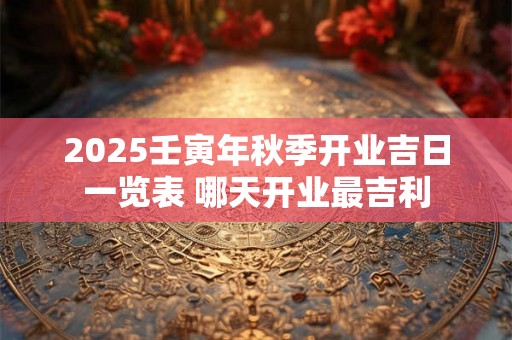 2025壬寅年秋季开业吉日一览表 哪天开业最吉利 2025壬寅年秋季开业吉日一览表 哪天开业最吉利