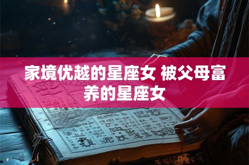 家境优越的星座女 被父母富养的星座女 家境优越的星座女 被父母富养的星座女