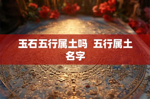 玉石五行属土吗 五行属土名字 玉石五行属土吗 五行属土名字