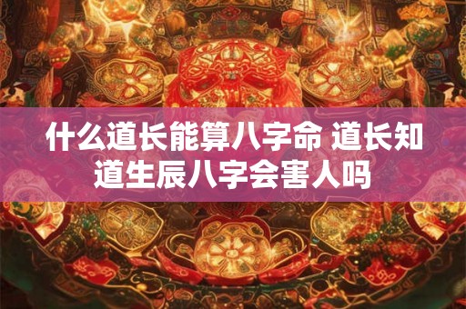 什么道长能算八字命 道长知道生辰八字会害人吗