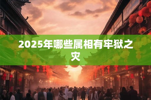 2025年哪些属相有牢狱之灾 2025年哪些属相有牢狱之灾
