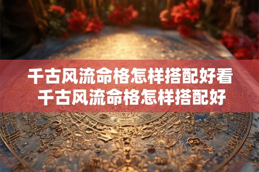 千古风流命格怎样搭配好看 千古风流命格怎样搭配好看的衣服 千古风流命格怎样搭配好看 千古风流命格怎样搭配好看的衣服