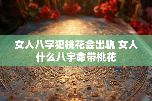 女人八字犯桃花会出轨 女人什么八字命带桃花 女人八字犯桃花会出轨 女人什么八字命带桃花