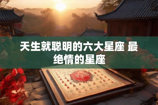 天生就聪明的六大星座 最绝情的星座 天生就聪明的六大星座 最绝情的星座