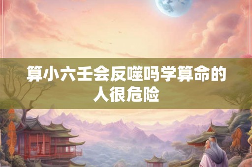 算小六壬会反噬吗学算命的人很危险 算小六壬会反噬吗学算命的人很危险