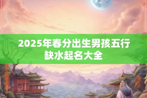 2025年春分出生男孩五行缺水起名大全