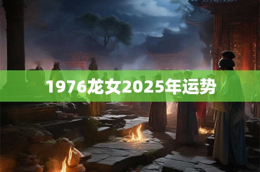 1976龙女2025年运势 1976龙女2025年运势