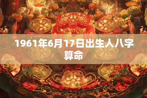 1961年6月17日出生人八字算命 1961年6月17日出生人八字算命