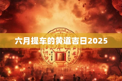 六月提车的黄道吉日2025