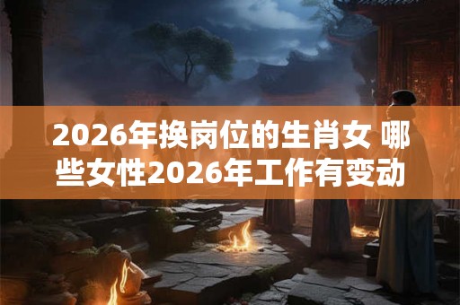 2026年换岗位的生肖女 哪些女性2026年工作有变动 2026年换岗位的生肖女 哪些女性2026年工作有变动