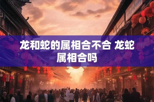 龙和蛇的属相合不合 龙蛇属相合吗 龙和蛇的属相合不合 龙蛇属相合吗