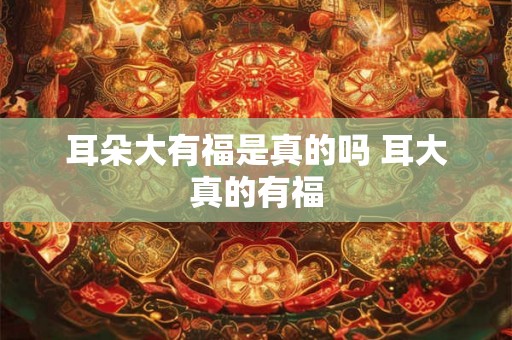 耳朵大有福是真的吗 耳大真的有福 耳朵大有福是真的吗 耳大真的有福