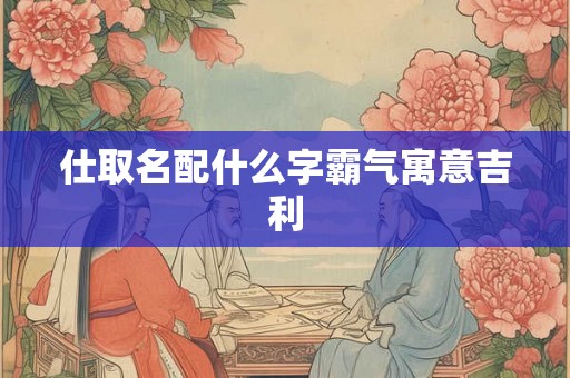 仕取名配什么字霸气寓意吉利 仕取名配什么字霸气寓意吉利
