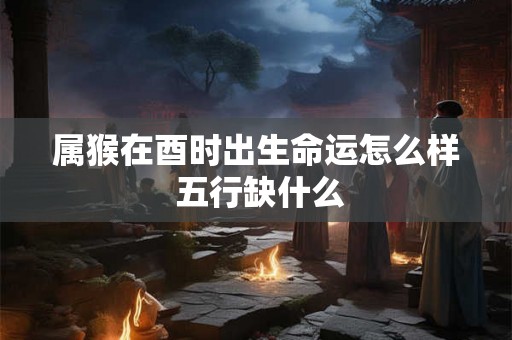 属猴在酉时出生命运怎么样 五行缺什么 属猴在酉时出生命运怎么样 五行缺什么