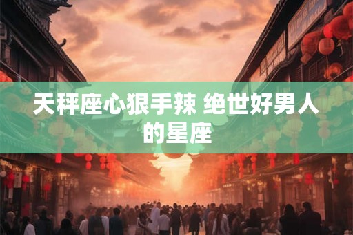 天秤座心狠手辣 绝世好男人的星座 天秤座心狠手辣 绝世好男人的星座