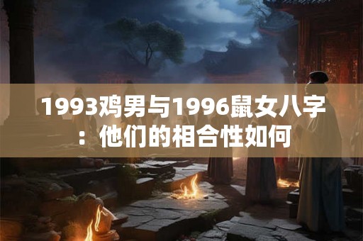 1993鸡男与1996鼠女八字:他们的相合性如何 1993鸡男与1996鼠女八字:他们的相合性如何