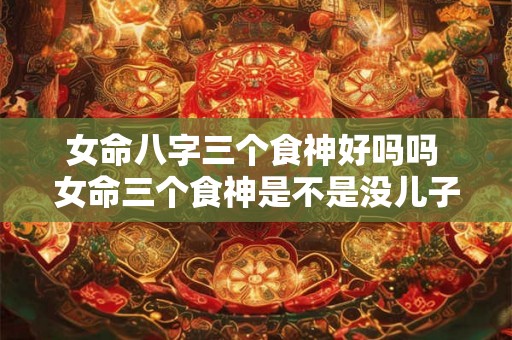 女命八字三个食神好吗吗 女命三个食神是不是没儿子命 女命八字三个食神好吗吗 女命三个食神是不是没儿子命
