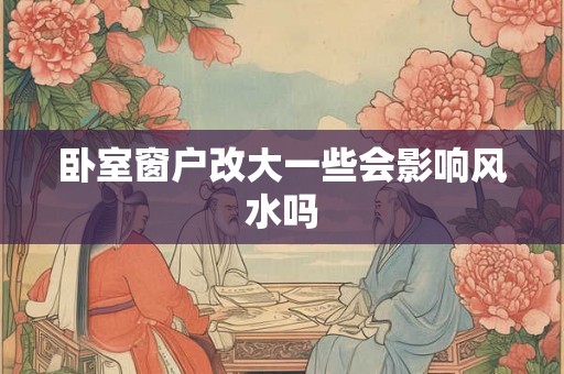 卧室窗户改大一些会影响风水吗