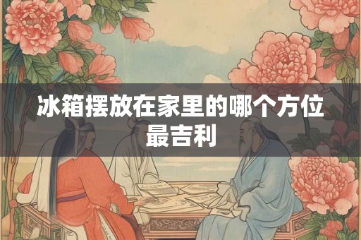 冰箱摆放在家里的哪个方位最吉利 冰箱摆放在家里的哪个方位最吉利