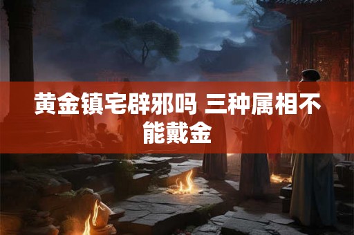 黄金镇宅辟邪吗 三种属相不能戴金 黄金镇宅辟邪吗 三种属相不能戴金