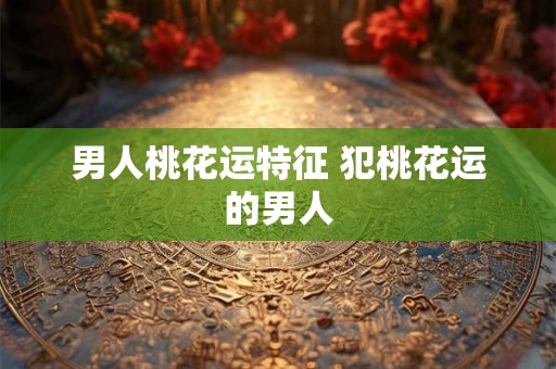 男人桃花运特征 犯桃花运的男人 男人桃花运特征 犯桃花运的男人