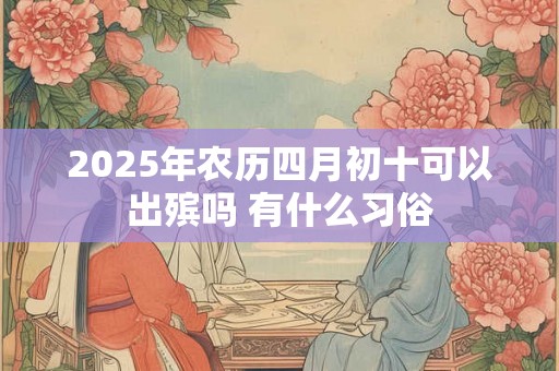 2025年农历四月初十可以出殡吗 有什么习俗 2025年农历四月初十可以出殡吗 有什么习俗
