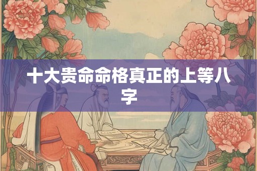 十大贵命命格真正的上等八字 十大贵命命格真正的上等八字
