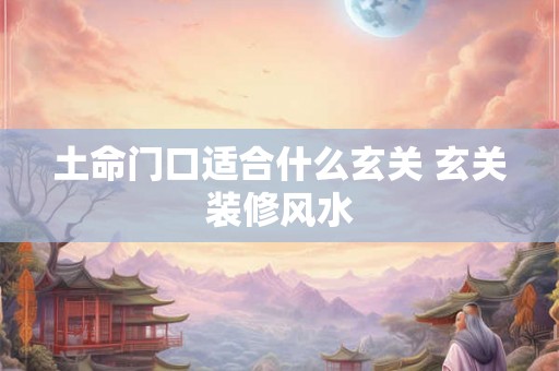 土命门口适合什么玄关 玄关装修风水 土命门口适合什么玄关 玄关装修风水
