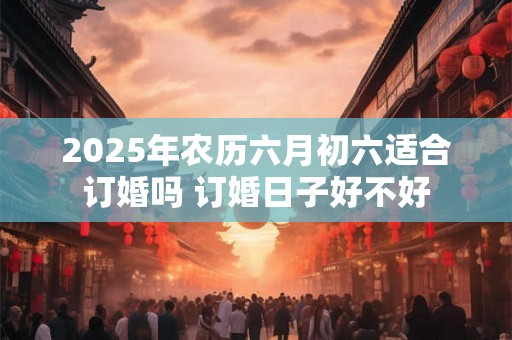2025年农历六月初六适合订婚吗 订婚日子好不好 2025年农历六月初六适合订婚吗 订婚日子好不好