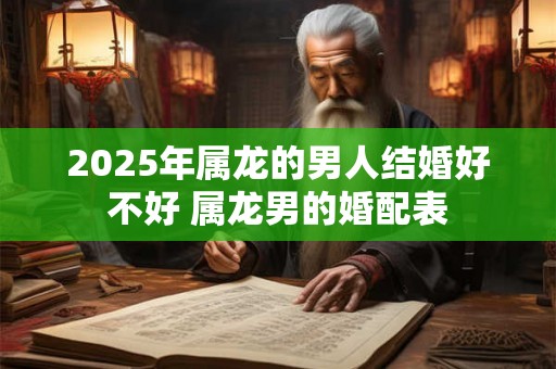 2025年属龙的男人结婚好不好 属龙男的婚配表