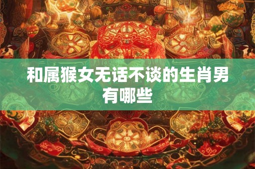 和属猴女无话不谈的生肖男有哪些 和属猴女无话不谈的生肖男有哪些