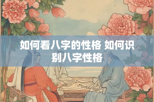 如何看八字的性格 如何识别八字性格 如何看八字的性格 如何识别八字性格