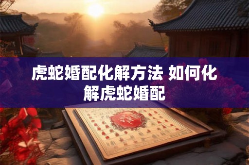 虎蛇婚配化解方法 如何化解虎蛇婚配 虎蛇婚配化解方法 如何化解虎蛇婚配