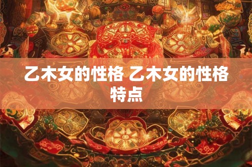 乙木女的性格 乙木女的性格特点 乙木女的性格 乙木女的性格特点