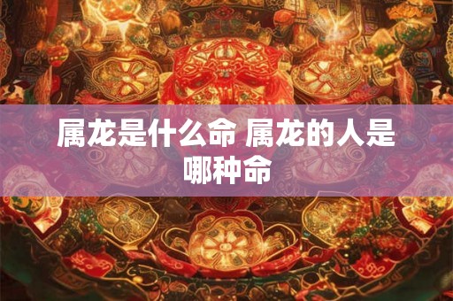 属龙是什么命 属龙的人是哪种命 属龙是什么命 属龙的人是哪种命