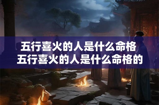 五行喜火的人是什么命格 五行喜火的人是什么命格的人 五行喜火的人是什么命格 五行喜火的人是什么命格的人