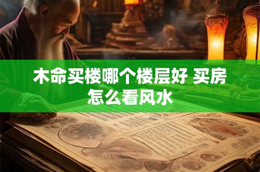 木命买楼哪个楼层好 买房怎么看风水 木命买楼哪个楼层好 买房怎么看风水