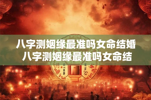 八字测姻缘最准吗女命结婚 八字测姻缘最准吗女命结婚好不好