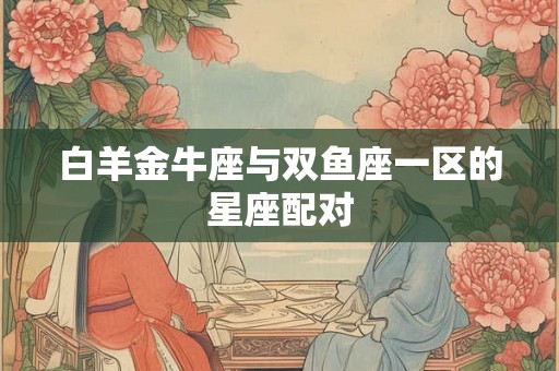 白羊金牛座与双鱼座一区的星座配对 白羊金牛座与双鱼座一区的星座配对