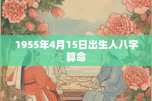 1955年4月15日出生人八字算命 1955年4月15日出生人八字算命