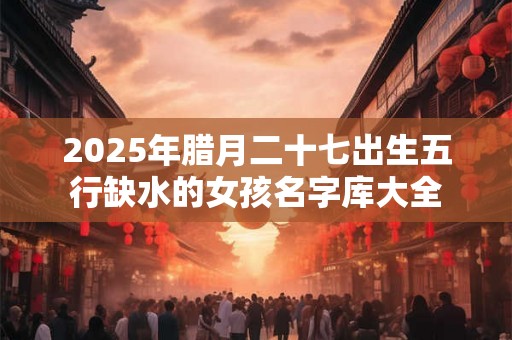 2025年腊月二十七出生五行缺水的女孩名字库大全 2025年腊月二十七出生五行缺水的女孩名字库大全