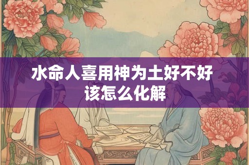 水命人喜用神为土好不好 该怎么化解 水命人喜用神为土好不好 该怎么化解