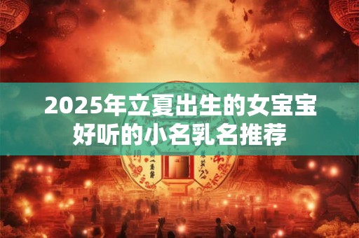 2025年立夏出生的女宝宝好听的小名乳名推荐 2025年立夏出生的女宝宝好听的小名乳名推荐