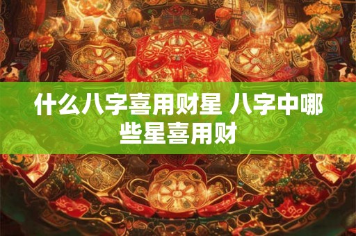 什么八字喜用财星 八字中哪些星喜用财 什么八字喜用财星 八字中哪些星喜用财