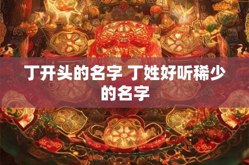 丁开头的名字 丁姓好听稀少的名字 丁开头的名字 丁姓好听稀少的名字
